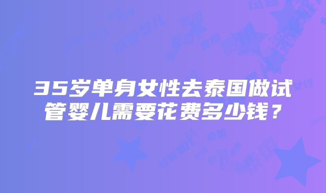 35岁单身女性去泰国做试管婴儿需要花费多少钱?