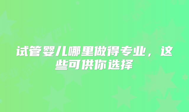 试管婴儿哪里做得专业,这些可供你选择