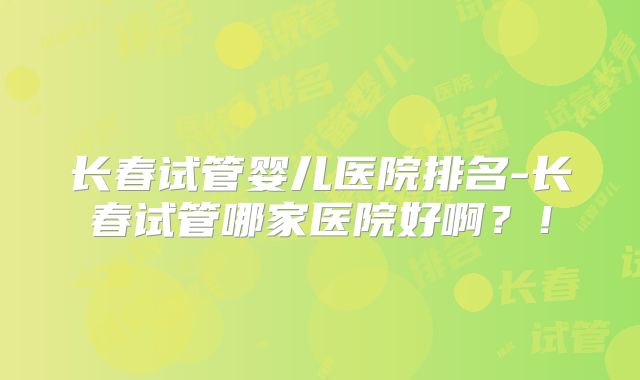 长春试管婴儿医院排名-长春试管哪家医院好啊？！