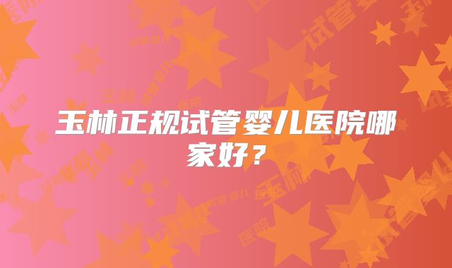 玉林正规试管婴儿医院哪家好？