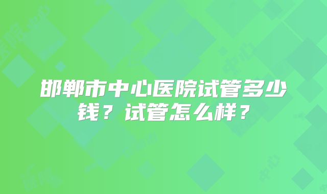 邯郸市中心医院试管多少钱？试管怎么样？