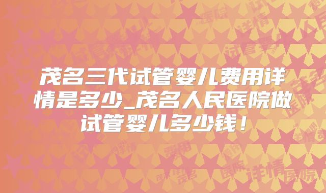 茂名三代试管婴儿费用详情是多少_茂名人民医院做试管婴儿多少钱！