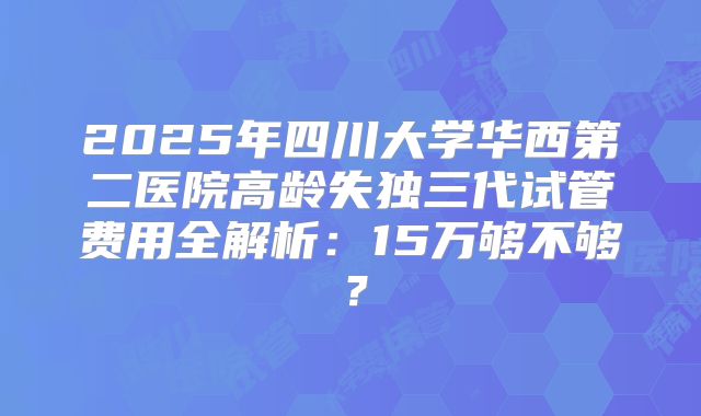 2025年四川大学华西第二医院高龄失独三代试管费用全解析：15万够不够？