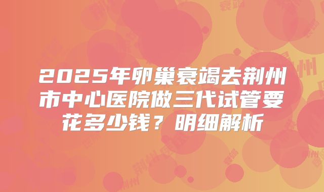 2025年卵巢衰竭去荆州市中心医院做三代试管要花多少钱？明细解析