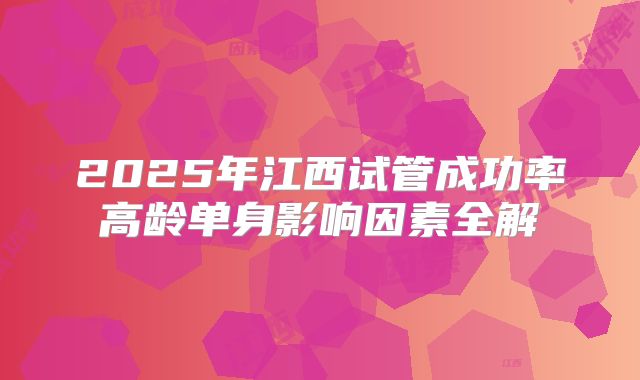 2025年江西试管成功率高龄单身影响因素全解