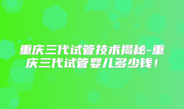 重庆三代试管技术揭秘-重庆三代试管婴儿多少钱！