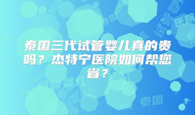 泰国三代试管婴儿真的贵吗？杰特宁医院如何帮您省？