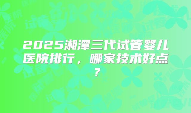 2025湘潭三代试管婴儿医院排行，哪家技术好点？