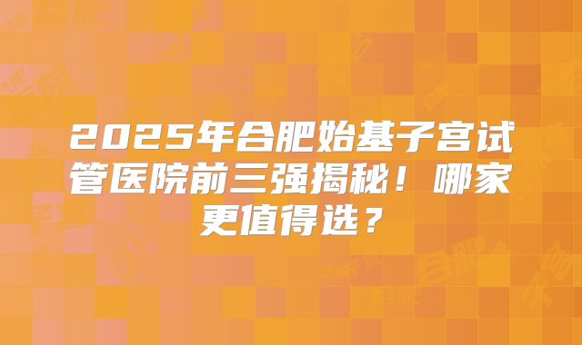 2025年合肥始基子宫试管医院前三强揭秘！哪家更值得选？