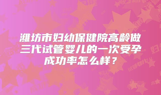 潍坊市妇幼保健院高龄做三代试管婴儿的一次受孕成功率怎么样？