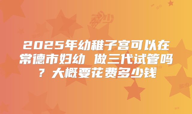 2025年幼稚子宫可以在常德市妇幼 做三代试管吗?大概要花费多少钱