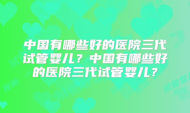 中国有哪些好的医院三代试管婴儿？中国有哪些好的医院三代试管婴儿？
