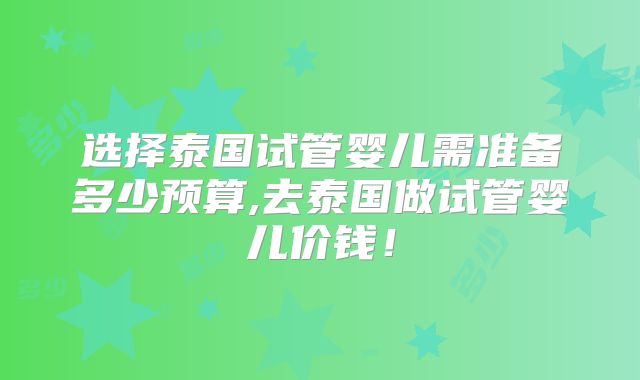 选择泰国试管婴儿需准备多少预算,去泰国做试管婴儿价钱！