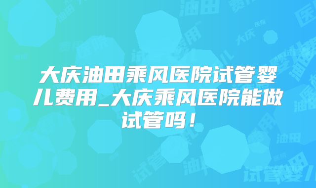 大庆油田乘风医院试管婴儿费用_大庆乘风医院能做试管吗!