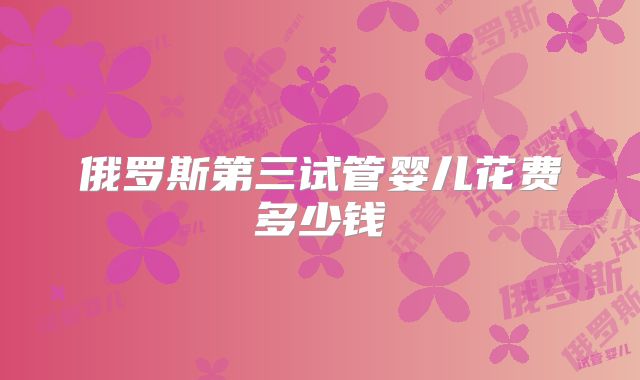 俄罗斯第三试管婴儿花费多少钱