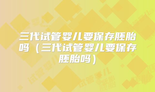 三代试管婴儿要保存胚胎吗（三代试管婴儿要保存胚胎吗）