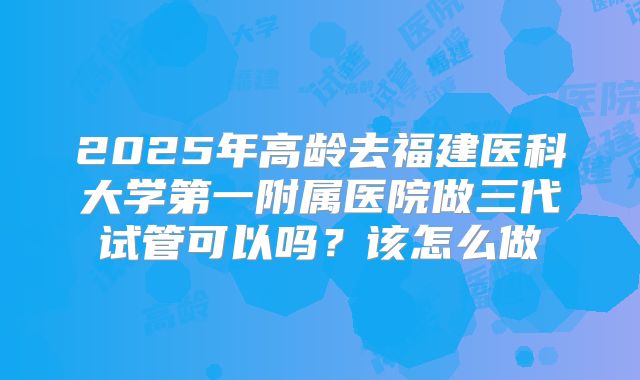 2025年高龄去福建医科大学第一附属医院做三代试管可以吗？该怎么做