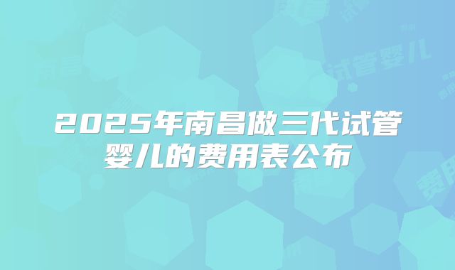 2025年南昌做三代试管婴儿的费用表公布