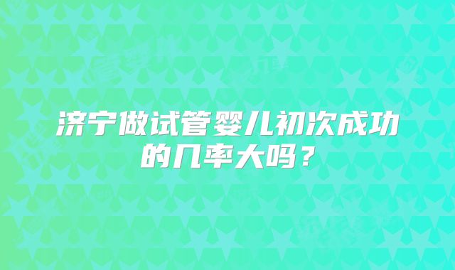 济宁做试管婴儿初次成功的几率大吗？