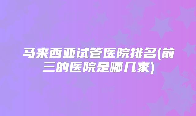 马来西亚试管医院排名(前三的医院是哪几家)