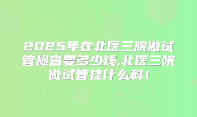 2025年在北医三院做试管检查要多少钱,北医三院做试管挂什么科！