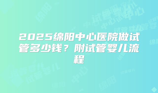 2025绵阳中心医院做试管多少钱？附试管婴儿流程