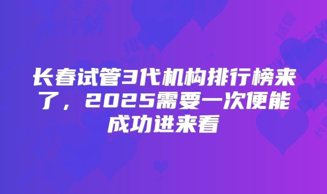 长春试管3代机构排行榜来了，2025需要一次便能成功进来看