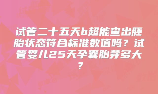 试管二十五天b超能查出胚胎状态符合标准数值吗？试管婴儿25天孕囊胎芽多大？