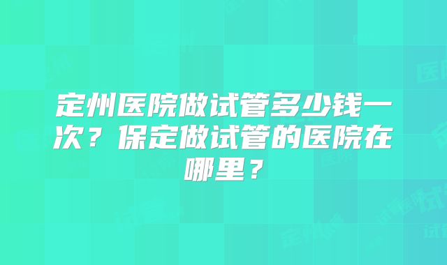 定州医院做试管多少钱一次?保定做试管的医院在哪里?