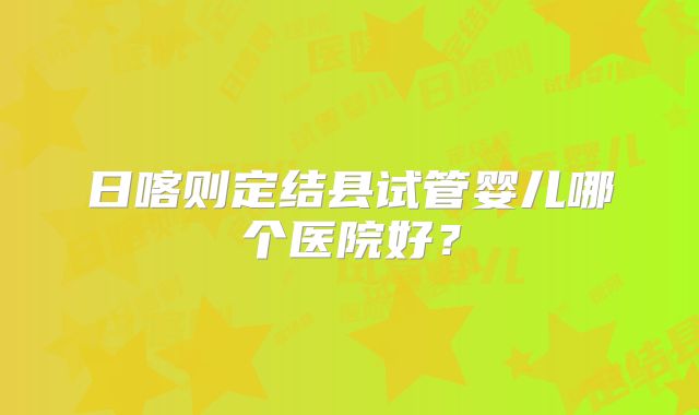 日喀则定结县试管婴儿哪个医院好？