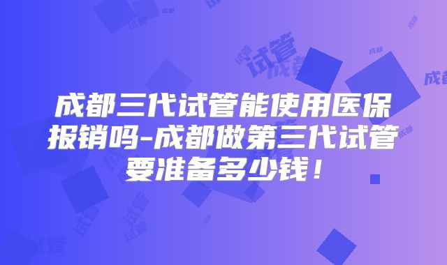 成都三代试管能使用医保报销吗-成都做第三代试管要准备多少钱！