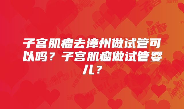 子宫肌瘤去漳州做试管可以吗？子宫肌瘤做试管婴儿？