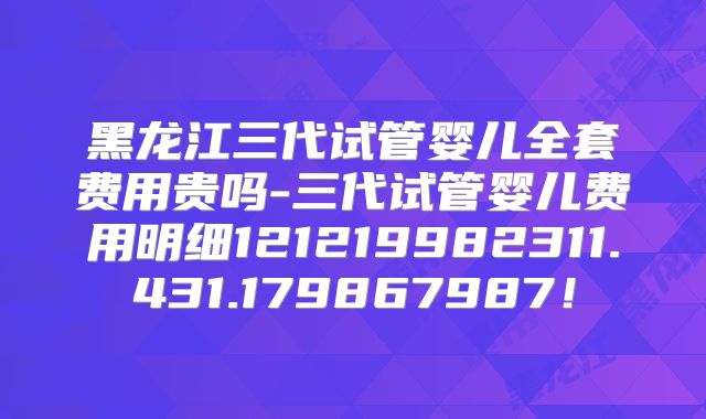 黑龙江三代试管婴儿全套费用贵吗-三代试管婴儿费用明细121219982311.431.179867987!