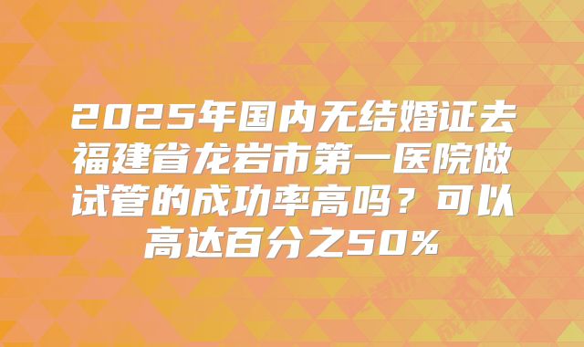 2025年国内无结婚证去福建省龙岩市第一医院做试管的成功率高吗?可以高达百分之50%
