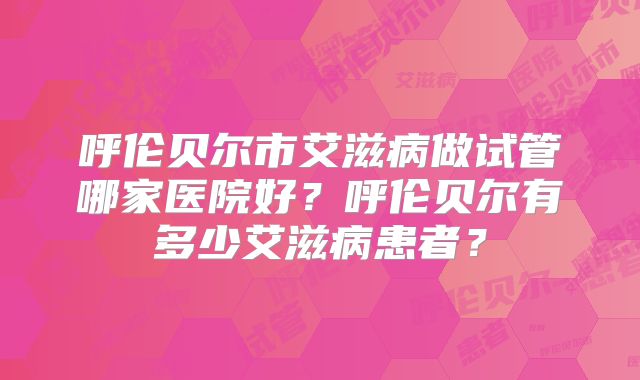 呼伦贝尔市艾滋病做试管哪家医院好？呼伦贝尔有多少艾滋病患者？