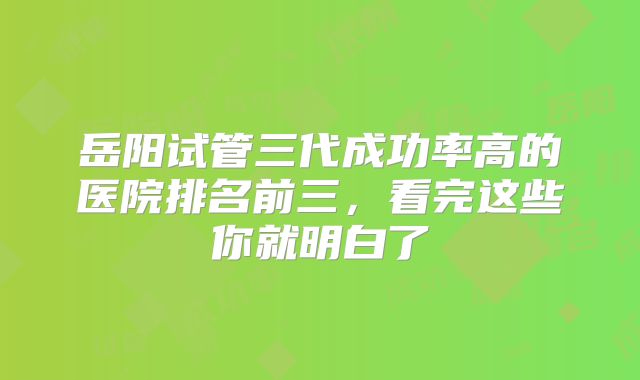 岳阳试管三代成功率高的医院排名前三,看完这些你就明白了