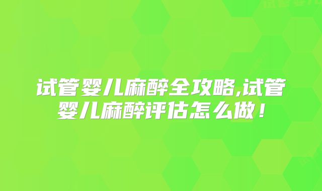 试管婴儿麻醉全攻略,试管婴儿麻醉评估怎么做！