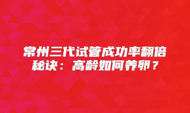 常州三代试管成功率翻倍秘诀：高龄如何养卵？