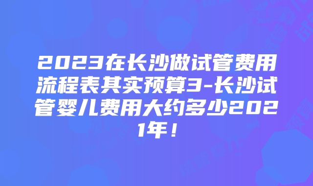 2023在长沙做试管费用流程表其实预算3-长沙试管婴儿费用大约多少2021年!