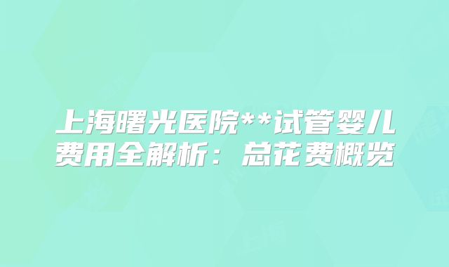 上海曙光医院**试管婴儿费用全解析：总花费概览