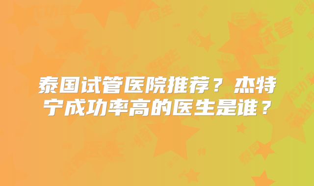 泰国试管医院推荐？杰特宁成功率高的医生是谁？