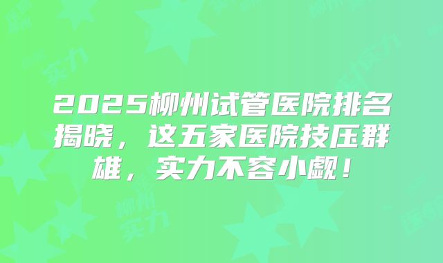 2025柳州试管医院排名揭晓,这五家医院技压群雄,实力不容小觑!