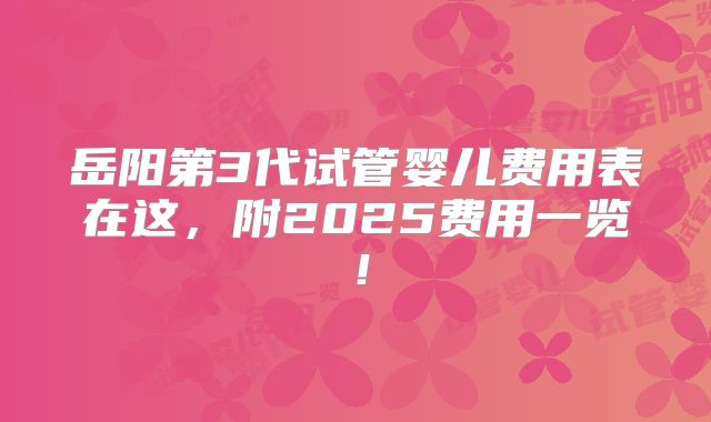 岳阳第3代试管婴儿费用表在这，附2025费用一览！
