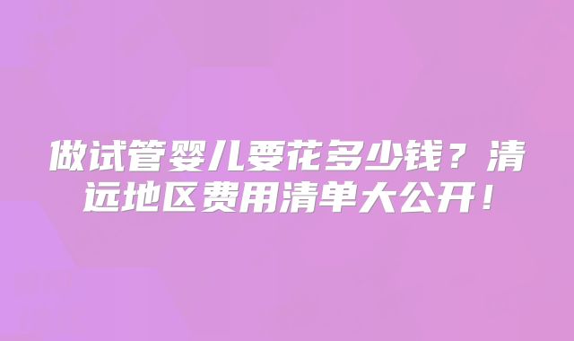 做试管婴儿要花多少钱？清远地区费用清单大公开！