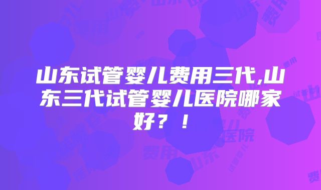 山东试管婴儿费用三代,山东三代试管婴儿医院哪家好？！