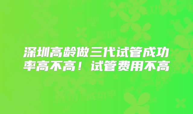 深圳高龄做三代试管成功率高不高！试管费用不高