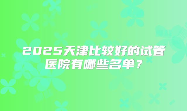 2025天津比较好的试管医院有哪些名单？