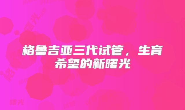 格鲁吉亚三代试管，生育希望的新曙光