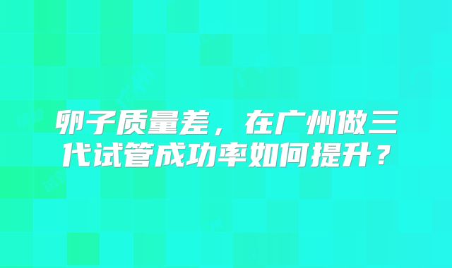 卵子质量差,在广州做三代试管成功率如何提升?