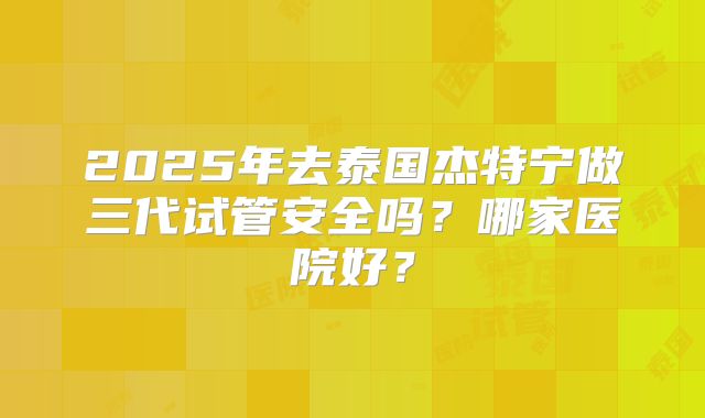 2025年去泰国杰特宁做三代试管安全吗？哪家医院好？